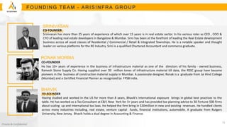 www.arisunitern.com
Private & Confidential
F O U N D IN G T E A M – A R I S I N FR A G R O U P
SRINIVASAN
GOPALAN
CO-FOUNDER
Srinivasan has more than 25 years of experience of which over 15 years is in real estate sector. In his various roles as CEO , COO &
CFO of leading real estate developers in Bangalore & Mumbai. Srini has been at the forefront of leading the Real Estate development
business across all asset classes of Residential / Commercial / Retail & Integrated Townships. He is a notable speaker and thought
leader on various platforms for the RE Industry. Srini is a qualified Chartered Accountant and commerce graduate.
CO-FOUNDER
Having studied and worked in the US for more than 8 years, Bhavik’s international exposure brings in global best practices to the
table. He has worked as a Tax Consultant at E&Y, New York for 3+ years and has provided tax planning advise to 30 Fortune 500 firms
about scaling up and international tax laws. He helped the firm bring in $30million in new and existing revenues. He handled clients
across many industries including, real estate, venture capital funds, financial institutions, automobile. A graduate from Rutgers
University, New Jersey, Bhavik holds a dual degree in Accounting & Finance.
BHAVIK
KHARA
CO-FOUNDER
He has 10+ years of experience in the business of infrastructure material as one of the directors of his family - owned business,
Ramesh Stone Supply Co. Having supplied over 30 million tones of infrastructure material till date, the RSSC group have become
pioneers in the business of construction material supply in Mumbai. A passionate designer, Ronak is a graduate from Jai Hind College
(Mumbai) and a Certified Financial Planner as recognized by FPSB India.
RONAK MORBIA
11
 