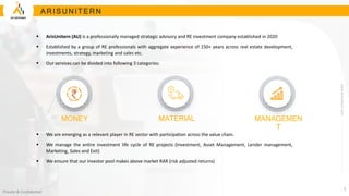 www.arisunitern.com
Private & Confidential
2
A R I S U N I TE R N
 ArisUnitern (AU) is a professionally managed strategic advisory and RE investment company established in 2020
 Established by a group of RE professionals with aggregate experience of 150+ years across real estate development,
investments, strategy, marketing and sales etc.
 Our services can be divided into following 3 categories:
 We are emerging as a relevant player in RE sector with participation across the value chain.
 We manage the entire investment life cycle of RE projects (Investment, Asset Management, Lender management,
Marketing, Sales and Exit)
 We ensure that our investor pool makes above market RAR (risk adjusted returns)
MONEY MATERIAL MANAGEMEN
T
 