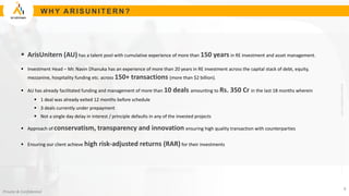 www.arisunitern.com
Private & Confidential
W H Y A R ISU N ITER N ?
 ArisUnitern (AU) has a talent pool with cumulative experience of more than 150 years in RE investment and asset management.
 Investment Head – Mr. Navin Dhanuka has an experience of more than 20 years in RE investment across the capital stack of debt, equity,
mezzanine, hospitality funding etc. across 150+ transactions (more than $2 billion).
 AU has already facilitated funding and management of more than 10 deals amounting to Rs. 350 Cr in the last 18 months wherein
 1 deal was already exited 12 months before schedule
 3 deals currently under prepayment
 Not a single day delay in interest / principle defaults in any of the invested projects
 Approach of conservatism, transparency and innovation ensuring high quality transaction with counterparties
 Ensuring our client achieve high risk-adjusted returns (RAR) for their investments
8
 
