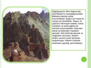 Doğubeyazıt'ın 5km doğusunda,
Eski Beyazıt'ın kuzeydoğusundaki
Belleburç denilen yerde
bulunmaktadır. Bugün için harap bir
vaziyet arz etmektedir. Yapanı ve
yaptıranı bilinmeyen kalede, Urartu
mezarları ve antik çağlara ait
kalıntılar bulunmaktadır. Kale plan
olarak üç bölümden meydana
gelmiĢtir. Orta bölümde tapınak ve
mağaralar mevcuttur. Kalenin
etrafını çeviren surlar tamamen
kaybolmuĢtur. Kalenin Urartular
tarafından yapıldığı sanılmaktadır.
 