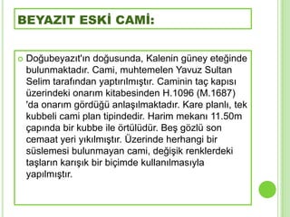 BEYAZIT ESKİ CAMİ:


   Doğubeyazıt'ın doğusunda, Kalenin güney eteğinde
    bulunmaktadır. Cami, muhtemelen Yavuz Sultan
    Selim tarafından yaptırılmıĢtır. Caminin taç kapısı
    üzerindeki onarım kitabesinden H.1096 (M.1687)
    'da onarım gördüğü anlaĢılmaktadır. Kare planlı, tek
    kubbeli cami plan tipindedir. Harim mekanı 11.50m
    çapında bir kubbe ile örtülüdür. BeĢ gözlü son
    cemaat yeri yıkılmıĢtır. Üzerinde herhangi bir
    süslemesi bulunmayan cami, değiĢik renklerdeki
    taĢların karıĢık bir biçimde kullanılmasıyla
    yapılmıĢtır.
 