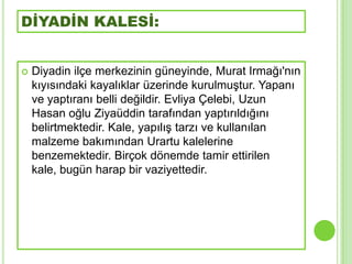 DİYADİN KALESİ:


   Diyadin ilçe merkezinin güneyinde, Murat Irmağı'nın
    kıyısındaki kayalıklar üzerinde kurulmuĢtur. Yapanı
    ve yaptıranı belli değildir. Evliya Çelebi, Uzun
    Hasan oğlu Ziyaüddin tarafından yaptırıldığını
    belirtmektedir. Kale, yapılıĢ tarzı ve kullanılan
    malzeme bakımından Urartu kalelerine
    benzemektedir. Birçok dönemde tamir ettirilen
    kale, bugün harap bir vaziyettedir.
 