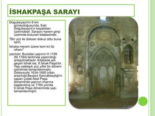 İSHAKPAŞA SARAYI
Dogubeyazıt'ın 8 km
   güneydoğusunda, Eski
   Doğubeyazıt'ın kayalıkları
   üzerindedir. Sarayın harem giriĢi
   üzerinde bulunan kitabesinde;
"Bin yüz ile doksan dokuz oldu buna
   tarih,
Ġshaka meram üzere kem kıl dü
   cihanı"
yazılıdır. Buradan yapının H.1199
   (M.1784) tarihinde yaptırıldığı
   anlaĢılmaktadır. Kitabede adı
   geçen Ġshak ise, II.Ġshak PaĢa'dır.
   Yapı yaklaĢık yüz yıllık bir dönem
   içerisinde tamamlanmıĢtır.
   Dolayısıyla 1634-1680 yılları
   arasında Beyazıt Sancakbeyliği'ni
   yapan Çolak Abdi PaĢa
   döneminde yapının imarına
   baĢlanılmıĢ ve 1784 yılında
   II.Ġshak PaĢa döneminde yapı
   tamamlanmıĢtır.
 