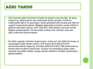 AĞRI TARİHİ

   Orta Asya’dan gelen kavimlerin Anadolu’ya giriĢleri sırasında Ağrı, bir geçiĢ
    oluĢturmuĢ, dolayısıyla bir çok medeniyete sahne olmuĢtur. Ancak bu
    medeniyetler Ağrı’yı bir giriĢ kapısı olarak gördüklerinden burada çok köklü bir
    uygarlık oluĢturamamıĢlardır. Bölgede egemenlik kurdukları sanılan Hititler’in
    güçlerini yitirmeleri üzerine, M.Ö.1340-M.Ö.1200 tarihleri arasında Hurriler
    bölgeye yerleĢmiĢlerdir. Hurriler krallık merkezi olan Urfa’dan uzak olan
    Ağrı’yı ellerinde tutamamıĢlardır.



   En köklü uygarlığı Urartular oluĢturmuĢtur. Urartu’nun Van Gölü’nün kuzey ve
    kuzeydoğusundaki ülkeler üzerine, Kral Ġspuini (M.Ö.825-M.Ö.810)
    döneminde seferler baĢlamıĢ, Kral Menua(M.Ö.810-M.Ö.786) döneminde bu
    akınlar daha da ağırlık kazanmıĢtır. Kuzeye ve kuzeydoğuya giden yollar
    üzerinde inĢa edilen kaleler, buraya yapılan seferlerin önceden planlandığını
    göstermektedir.
 