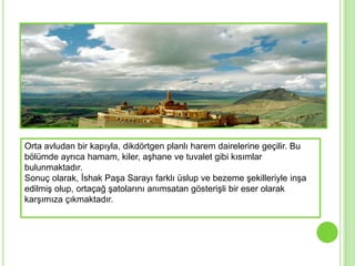Orta avludan bir kapıyla, dikdörtgen planlı harem dairelerine geçilir. Bu
bölümde ayrıca hamam, kiler, aĢhane ve tuvalet gibi kısımlar
bulunmaktadır.
Sonuç olarak, Ġshak PaĢa Sarayı farklı üslup ve bezeme Ģekilleriyle inĢa
edilmiĢ olup, ortaçağ Ģatolarını anımsatan gösteriĢli bir eser olarak
karĢımıza çıkmaktadır.
 