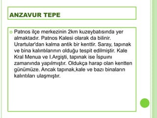 ANZAVUR TEPE

   Patnos ilçe merkezinin 2km kuzeybatısında yer
    almaktadır. Patnos Kalesi olarak da bilinir.
    Urartular'dan kalma antik bir kenttir. Saray, tapınak
    ve bina kalıntılarının olduğu tespit edilmiĢtir. Kale
    Kral Menua ve I.ArgiĢti, tapınak ise Ġspuını
    zamanında yapılmıĢtır. Oldukça harap olan kentten
    günümüze. Ancak tapınak,kale ve bazı binaların
    kalıntıları ulaĢmıĢtır.
 