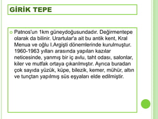GİRİK TEPE


   Patnos'un 1km güneydoğusundadır. Değirmentepe
    olarak da bilinir. Urartular'a ait bu antik kent, Kral
    Menua ve oğlu I.ArgiĢti dönemlerinde kurulmuĢtur.
    1960-1963 yılları arasında yapılan kazılar
    neticesinde, yanmıĢ bir iç avlu, taht odası, salonlar,
    kiler ve mutfak ortaya çıkarılmıĢtır. Ayrıca buradan
    çok sayıda yüzük, küpe, bilezik, kemer, mühür, altın
    ve tunçtan yapılmıĢ süs eĢyaları elde edilmiĢtir.
 