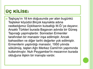 ÜÇ KİLİSE:
   TaĢlıçay'ın 18 km doğusunda yer alan bugünkü
    TaĢteker köyüdür.Birçok kaynakta adına
    rastladığımız Üçkilisenin kutsallığı M.Ö.'ye dayanır.
    Arsaklı Türkleri burada Bagavan adında bir GüneĢ
    Tapınağı yapmıĢlardır. Sonradan Ermeniler
    tarafından bir manastır inĢa edilmiĢtir. Ancak
    bahsedilen ve diğer tarihi değerler yok edilmiĢtir.
    Ermenilerin yaptırdığı manastır, 1950 yılında
    sökülmüĢ, taĢları Ağrı Merkez Camii'nin yapımında
    kullanılmıĢtır. Nuh Peygamber'in mezarının burada
    olduğuna iliĢkin bir inanıĢta vardır.
 