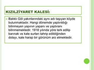KIZILZİYARET KALESİ:
   Balıklı Göl yakınlarındaki aynı adı taĢıyan köyde
    bulunmaktadır. Hangi dönemde yaptırıldığı
    bilinmeyen yapının yapanı ve yaptıranı
    bilinmemektedir. 1918 yılında yöre terk edilip
    barınak ve kale surları tahrip edildiğinden
    dolayı, kale harap bir görünüm arz etmektedir.
 