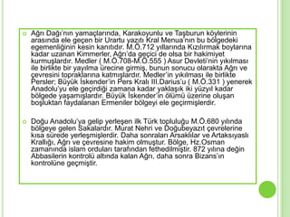    Ağrı Dağı’nın yamaçlarında, Karakoyunlu ve TaĢburun köylerinin
    arasında ele geçen bir Urartu yazıtı Kral Menua’nın bu bölgedeki
    egemenliğinin kesin kanıtıdır. M.Ö.712 yıllarında Kızılırmak boylarına
    kadar uzanan Kimmerler, Ağrı’da geçici de olsa bir hakimiyet
    kurmuĢlardır. Medler ( M.Ö.708-M.Ö.555 ) Asur Devleti’nin yıkılması
    ile birlikte bir yayılma ürecine girmiĢ, bunun sonucu olarakta Ağrı ve
    çevresini topraklarına katmıĢlardır. Medler’in yıkılması ile birlikte
    Persler; Büyük Ġskender’in Pers Kralı III.Darius’u ( M.Ö.331 ) yenerek
    Anadolu’yu ele geçirdiği zamana kadar yaklaĢık iki yüzyıl kadar
    bölgede yaĢamıĢlardır. Büyük Ġskender’in ölümü üzerine oluĢan
    boĢluktan faydalanan Ermeniler bölgeyi ele geçirmiĢlerdir.

   Doğu Anadolu’ya gelip yerleĢen ilk Türk topluluğu M.Ö.680 yılında
    bölgeye gelen Sakalardır. Murat Nehri ve Doğubeyazıt çevrelerine
    kısa sürede yerleĢmiĢlerdir. Daha sonraları Arsaklılar ve Artaksıyaslı
    Krallığı, Ağrı ve çevresine hakim olmuĢtur. Bölge, Hz.Osman
    zamanında islam orduları tarafından fethedilmiĢtir. 872 yılına değin
    Abbasilerin kontrolü altında kalan Ağrı, daha sonra Bizans’ın
    kontrolüne geçmiĢtir.
 