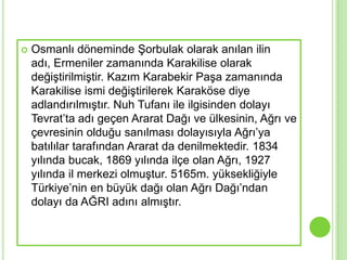    Osmanlı döneminde ġorbulak olarak anılan ilin
    adı, Ermeniler zamanında Karakilise olarak
    değiĢtirilmiĢtir. Kazım Karabekir PaĢa zamanında
    Karakilise ismi değiĢtirilerek Karaköse diye
    adlandırılmıĢtır. Nuh Tufanı ile ilgisinden dolayı
    Tevrat’ta adı geçen Ararat Dağı ve ülkesinin, Ağrı ve
    çevresinin olduğu sanılması dolayısıyla Ağrı’ya
    batılılar tarafından Ararat da denilmektedir. 1834
    yılında bucak, 1869 yılında ilçe olan Ağrı, 1927
    yılında il merkezi olmuĢtur. 5165m. yüksekliğiyle
    Türkiye’nin en büyük dağı olan Ağrı Dağı’ndan
    dolayı da AĞRI adını almıĢtır.
 