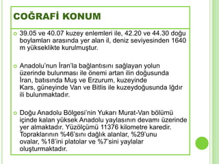 COĞRAFİ KONUM
   39.05 ve 40.07 kuzey enlemleri ile, 42.20 ve 44.30 doğu
    boylamları arasında yer alan il, deniz seviyesinden 1640
    m yükseklikte kurulmuĢtur.

   Anadolu’nun Ġran’la bağlantısını sağlayan yolun
    üzerinde bulunması ile önemi artan ilin doğusunda
    Ġran, batısında MuĢ ve Erzurum, kuzeyinde
    Kars, güneyinde Van ve Bitlis ile kuzeydoğusunda Iğdır
    ili bulunmaktadır.

   Doğu Anadolu Bölgesi’nin Yukarı Murat-Van bölümü
    içinde kalan yüksek Anadolu yaylasının devamı üzerinde
    yer almaktadır. Yüzölçümü 11376 kilometre karedir.
    Topraklarının %46’sını dağlık alanlar, %29’unu
    ovalar, %18’ini platolar ve %7’sini yaylalar
    oluĢturmaktadır.
 