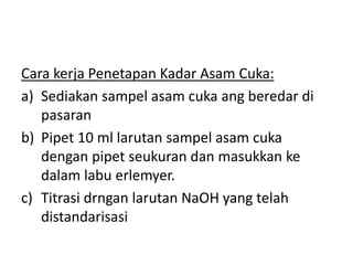 Cara kerja Penetapan Kadar Asam Cuka:
a) Sediakan sampel asam cuka ang beredar di
pasaran
b) Pipet 10 ml larutan sampel asam cuka
dengan pipet seukuran dan masukkan ke
dalam labu erlemyer.
c) Titrasi drngan larutan NaOH yang telah
distandarisasi
 