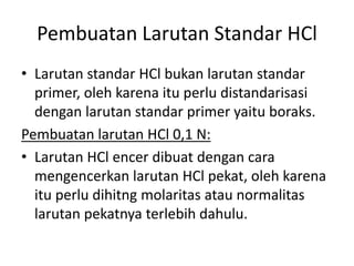 Pembuatan Larutan Standar HCl
• Larutan standar HCl bukan larutan standar
primer, oleh karena itu perlu distandarisasi
dengan larutan standar primer yaitu boraks.
Pembuatan larutan HCl 0,1 N:
• Larutan HCl encer dibuat dengan cara
mengencerkan larutan HCl pekat, oleh karena
itu perlu dihitng molaritas atau normalitas
larutan pekatnya terlebih dahulu.
 