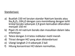 Standarisasi:
a) Buatlah 150 ml larutan standar Natrium boraks atau
Na2B4O7.10H2O dengan cara menimbang dengan teliti
kristal boraks sebanyak 2,9 gram kemudian dilarutkan
menjadi 150 ml
b) Pipet 25 ml natrium boraks dan masukkan dalam labu
erlemeyer.
c) Tetesi dengan 3-4 tetes indikator metil merah
d) Titrasi dengan HCl yang akan distandarisasi
e) Ulangi langkah 2-4 sebanyak 2 kali
f) Hitung konsentrasi HCl dalam normalitas.
 