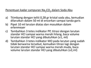 Penentuan kadar campuran Na2CO3 dalam Soda Abu
a) Ttimbang dengan teliti 0,28 gr kristal soda abu, kemudian
dilarutkan dalam 50 ml di encerkan sampai tanda garis
b) Pipet 10 ml larutan diatas dan masukkan dalam
erlenmeyer
c) Tambahkan 3 tetes indikator PP, titrasi dengan larutan
standar HCl sampai warna merah hilang, baca volume
larutan standar HCl yang dibutuhkan (v1, ml)
d) Tambahkan 3 tetes indikator MO pada larutan yang sudah
tidak berwarna tersebut, kemudian titrasi lagi dengan
larutan standar HCl sampai warna merah muda, baca
volume larutan standar HCl yang dibutuhkan (v2,ml)
 