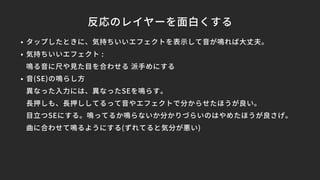 反応のレイヤーを面白くする
• タップしたときに、気持ちいいエフェクトを表示して音が鳴れば大丈夫。
• 気持ちいいエフェクト :
鳴る音に尺や見た目を合わせる 派手めにする
• 音(SE)の鳴らし方
異なった入力には、異なったSEを鳴らす。
長押しも、長押ししてるって音やエフェクトで分からせたほうが良い。
目立つSEにする。鳴ってるか鳴らないか分かりづらいのはやめたほうが良さげ。
曲に合わせて鳴るようにする(ずれてると気分が悪い)
 