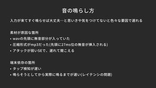 音の鳴らし方
入力が来てすぐ鳴らせば大丈夫…と思いきや気をつけてないと色々な要因で遅れる
素材が原因な箇所
• wavの先頭に無音部分が入っていた
• 圧縮形式がmp3だった(先頭に27ms位の無音が挿入される)
• アタックが弱いSEで、遅れて聞こえる
端末依存の箇所
• タップ検知が遅い
• 鳴らそうとしてから実際に鳴るまでが遅い(レイテンシの問題)
 