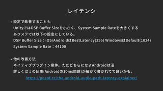 レイテンシ
• 設定で改善することも
UnityではDSP Buﬀer Sizeを小さく、System Sample Rateを大きくする
ありステでは以下の設定にしている。
DSP Buﬀer Size：iOS/AndroidはBestLatency(256) WindowsはDefault(1024)
System Sample Rate：44100
• 他の改善方法
ネイティブプラグイン案件。ただどちらにせよAndroidは沼
詳しくは↓の記事(Androidの10ms問題)が細かく書かれてて良いかも。
https://postd.cc/the-android-audio-path-latency-explainer/
 