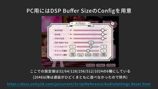 PC用にはDSP Buﬀer SizeのConﬁgを用意
ここでの設定値は32/64/128/256/512/1024の6種にしている
(2048以降は遅延がひどくまともに遊べなかったので除外)
https://docs.unity3d.com/ja/current/ScriptReference/AudioSettings.Reset.html
 