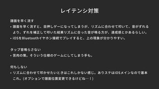 レイテンシ対策
譜面を早く流す
• 譜面を早く流すと、目押しゲーになってしまうが、リズムに合わせて叩いて、音がずれる
より、ずれを補正して叩いた結果リズムに合った音が鳴る方が、達成感とかあるらしい。
• iOSをBluetoothイヤホン接続でプレイすると、上の現象が分かりやすい。
タップ音鳴らさない
• 苦肉の策。そういう仕様のゲームにしてしまう手も。
何もしない
• リズムに合わせて叩かせたいときはこれしかない感じ。ありステはiOSメインなので基本
これ。(オプションで譜面位置変更できるけどね…！)
 