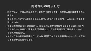 同時押しの鳴らし方
• 同時押しノーツの入力が来た時、音をすぐに鳴らさず、両方の入力が確認できたら
鳴らす。
• ずっと待っていても違和感を感じるので、ありステでは2フレーム(33ms)の猶予を
設けている。
• 音量は単発の3db(√2倍)大きく。完全に同じ音が同時に鳴ったときは6db(2倍)大
きく鳴りはするけど、通常の音が2個鳴ったときの音量増加分で違和感ないので、
音割れ対策的にも。
• エフェクトや判定は即座に行っている（同時でなくても違和感なかったり、処理的
に不都合が生じたりなどで）
 