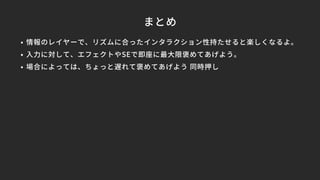 まとめ
• 情報のレイヤーで、リズムに合ったインタラクション性持たせると楽しくなるよ。
• 入力に対して、エフェクトやSEで即座に最大限褒めてあげよう。
• 場合によっては、ちょっと遅れて褒めてあげよう 同時押し
 