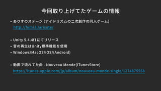 今回取り上げてたゲームの情報
• ありすのステージ (アイドリズムの二次創作の同人ゲーム)
• Unity 5.4.4f1にてリリース
• 音の再生はUnity標準機能を使用
• Windows/MacOS/iOS/(Android)
• 動画で流れてた曲 - Nouveau Monde(iTunesStore)
https://itunes.apple.com/jp/album/nouveau-monde-single/1274875558
http://fumi.li/arisute/
 