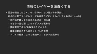 情報のレイヤーを面白くする
• 固定の演出ではなく、インタラクション性がある演出に
総合的に見て少しでも入ってれば飽きずにわくわくしてくれる(といいな)
一見対応が難しそうに見えるけど…例えば
・キャラの並び順によってダンスが変わる
・要所要所で成功/失敗演出などが入る
・確率発動のスキルのカットイン的な物
・プレイの結果によって表情やエフェクトが変わる
 