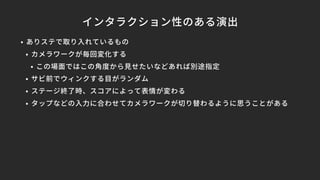 インタラクション性のある演出
• ありステで取り入れているもの
• カメラワークが毎回変化する
• この場面ではこの角度から見せたいなどあれば別途指定
• サビ前でウィンクする目がランダム
• ステージ終了時、スコアによって表情が変わる
• タップなどの入力に合わせてカメラワークが切り替わるように思うことがある
 