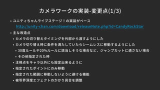 カメラワークの実装-変更点(1/3)
• ユニティちゃんライブステージ！の実装がベース
• 主な改造点
• カメラの切り替えタイミングを外部から渡すようにした
• カメラ切り替え時に条件を満たしていたらシームレスに移動するようにした
• 30度ルールや20%ルールに該当しそうな場合など、ジャンプカットに適さない場合
• その他指定された時
• 注視点をキャラ以外にも設定出来るように
• 指定されたポイントにのみ移動
• 指定された範囲に移動しないように避ける機能
• 被写界深度エフェクトのかかり具合を調整
http://unity-chan.com/download/releaseNote.php?id=CandyRockStar
 