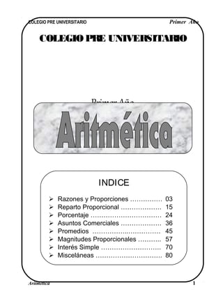 COLEGIO PRE UNIVERSITARIO
Primer Año
COLEGIO PRE UNIVERSITARIO Primer Año
Aritmética 1
INDICE
 Razones y Proporciones …………… 03
 Reparto Proporcional ………………. 15
 Porcentaje …………………………… 24
 Asuntos Comerciales ………………. 36
 Promedios ……………..…………… 45
 Magnitudes Proporcionales ……….. 57
 Interés Simple ………………………. 70
 Misceláneas …………………………. 80
 