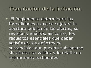Tramitación de la licitación.Tramitación de la licitación.
 El Reglamento determinará lasEl Reglamento determinará las
formalidades a que se sujetará laformalidades a que se sujetará la
apertura pública de las ofertas, suapertura pública de las ofertas, su
revisión y análisis, así como; losrevisión y análisis, así como; los
requisitos esenciales que debenrequisitos esenciales que deben
satisfacer, los defectos nosatisfacer, los defectos no
sustanciales que puedan subsanarsesustanciales que puedan subsanarse
sin afectar su validez y lo relativo asin afectar su validez y lo relativo a
aclaraciones pertinentesaclaraciones pertinentes
 