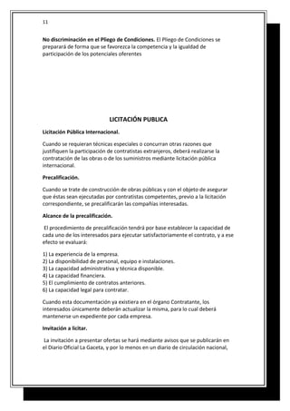 No discriminación en el Pliego de Condiciones. El Pliego de Condiciones se
preparará de forma que se favorezca la competencia y la igualdad de
participación de los potenciales oferentes
LICITACIÓN PUBLICA
Licitación Pública Internacional.
Cuando se requieran técnicas especiales o concurran otras razones que
justifiquen la participación de contratistas extranjeros, deberá realizarse la
contratación de las obras o de los suministros mediante licitación pública
internacional.
Precalificación.
Cuando se trate de construcción de obras públicas y con el objeto de asegurar
que éstas sean ejecutadas por contratistas competentes, previo a la licitación
correspondiente, se precalificarán las compañías interesadas.
Alcance de la precalificación.
El procedimiento de precalificación tendrá por base establecer la capacidad de
cada uno de los interesados para ejecutar satisfactoriamente el contrato, y a ese
efecto se evaluará:
1) La experiencia de la empresa.
2) La disponibilidad de personal, equipo e instalaciones.
3) La capacidad administrativa y técnica disponible.
4) La capacidad financiera.
5) El cumplimiento de contratos anteriores.
6) La capacidad legal para contratar.
Cuando esta documentación ya existiera en el órgano Contratante, los
interesados únicamente deberán actualizar la misma, para lo cual deberá
mantenerse un expediente por cada empresa.
Invitación a licitar.
La invitación a presentar ofertas se hará mediante avisos que se publicarán en
el Diario Oficial La Gaceta, y por lo menos en un diario de circulación nacional,
11
 