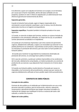 Si el oferente a quien se le adjudicó el Contrato no lo acepta o no lo formaliza
por causas que le fueren imputables, dentro del plazo señalado con ese
propósito, quedará sin valor ni efecto la adjudicación y la Administración hará
efectiva la garantía de mantenimiento de oferta.
Supuestos generales.
Cuando la licitación fuere privada, según el órgano responsable de la
contratación cursará invitación a participar a, por lo menos, tres (3) oferentes
potenciales inscritos en el registro correspondiente.
Supuestos específicos. Procederá también la licitación privada en los casos
siguientes:
1) Cuando, en atención al objeto del Contrato, existiere un número limitado de
proveedores o de contratistas calificados, no mayor de tres (3), lo cual deberá
constar plenamente acreditado en el expediente.
2) Cuando por circunstancias imprevistas o por otras razones de apremiante
urgencia, debidamente calificadas, surgiera una necesidad cuya atención no ha
podido planificarse con antelación, requiriéndose acción pronta y efectiva para
no entorpecer la prestación del servicio y por esta razón no fuere posible una
licitación pública.
3) Cuando para mantener la seguridad de las instalaciones destinadas ala
prestación del servicio, no convenga hacer pública la licitación.
4) En caso de suministro, cuando por cambios imprevisibles en las condiciones
del mercado, debidamente comprobados, se hubiere producido una carestía de
productos de uso esencial, cuya adquisición fuere necesaria en el menor plazo
posible.
5) Cuando una licitación pública resulte desierta o fracasada por causas no
imputables a los funcionarios del procedimiento, siempre que por razones de
urgencias debidamente calificada no fuere posible repetir dicho procedimiento.
CONTRATO DE OBRA PÚBLICA
Concepto de obra pública.
Contrato de obra pública es el celebrado por la Administración con una o más
personas naturales o jurídicas, para la construcción, reforma, reparación,
conservación o demolición de bienes que tengan naturaleza inmueble o la
realización de trabajos que modifiquen la forma o sustancia del suelo o del
subsuelo, a cambio de un precio.
Objeto de la obra pública.
13
 