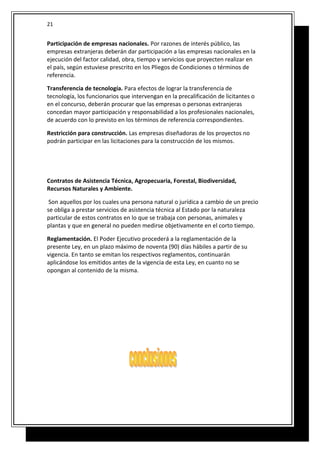 Participación de empresas nacionales. Por razones de interés público, las
empresas extranjeras deberán dar participación a las empresas nacionales en la
ejecución del factor calidad, obra, tiempo y servicios que proyecten realizar en
el país, según estuviese prescrito en los Pliegos de Condiciones o términos de
referencia.
Transferencia de tecnología. Para efectos de lograr la transferencia de
tecnología, los funcionarios que intervengan en la precalificación de licitantes o
en el concurso, deberán procurar que las empresas o personas extranjeras
concedan mayor participación y responsabilidad a los profesionales nacionales,
de acuerdo con lo previsto en los términos de referencia correspondientes.
Restricción para construcción. Las empresas diseñadoras de los proyectos no
podrán participar en las licitaciones para la construcción de los mismos.
Contratos de Asistencia Técnica, Agropecuaria, Forestal, Biodiversidad,
Recursos Naturales y Ambiente.
Son aquellos por los cuales una persona natural o jurídica a cambio de un precio
se obliga a prestar servicios de asistencia técnica al Estado por la naturaleza
particular de estos contratos en lo que se trabaja con personas, animales y
plantas y que en general no pueden medirse objetivamente en el corto tiempo.
Reglamentación. El Poder Ejecutivo procederá a la reglamentación de la
presente Ley, en un plazo máximo de noventa (90) días hábiles a partir de su
vigencia. En tanto se emitan los respectivos reglamentos, continuarán
aplicándose los emitidos antes de la vigencia de esta Ley, en cuanto no se
opongan al contenido de la misma.
21
 