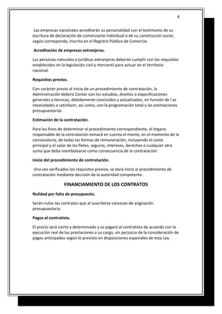 Las empresas nacionales acreditarán su personalidad con el testimonio de su
escritura de declaración de comerciante individual o de su constitución social,
según corresponda, inscrita en el Registro Público de Comercio.
Acreditación de empresas extranjeras.
Las personas naturales o jurídicas extranjeras deberán cumplir con los requisitos
establecidos en la legislación civil y mercantil para actuar en el territorio
nacional.
Requisitos previos.
Con carácter previo al inicio de un procedimiento de contratación, la
Administración deberá Contar con los estudios, diseños o especificaciones
generales y técnicas, debidamente concluidos y actualizados, en función de l as
necesidades a satisfacer, así como, con la programación total y las estimaciones
presupuestarias
Estimación de la contratación.
Para los fines de determinar el procedimiento correspondiente, el órgano
responsable de la contratación tomará en cuenta el monto, en el momento de la
convocatoria, de todas las formas de remuneración, incluyendo el costo
principal y el valor de los fletes, seguros, intereses, derechos o cualquier otra
suma que deba reembolsarse como consecuencia de la contratación.
Inicio del procedimiento de contratación.
Una vez verificados los requisitos previos, se dará inicio al procedimiento de
contratación mediante decisión de la autoridad competente.
FINANCIAMIENTO DE LOS CONTRATOS
Nulidad por falta de presupuesto.
Serán nulos los contratos que al suscribirse carezcan de asignación
presupuestaria.
Pagos al contratista.
El precio será cierto y determinado y se pagará al contratista de acuerdo con la
ejecución real de las prestaciones a su cargo, sin perjuicio de la consideración de
pagos anticipados según lo previsto en disposiciones especiales de esta Ley.
8
 