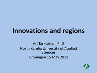 Innovations and regions Ari Tarkiainen, PhD North Karelia University of Applied Sciences Groningen 15 May 2011 