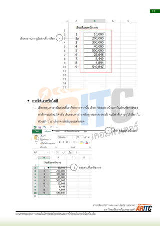 12
เอกสารประกอบการอบรมไมโครซอฟท์ออฟฟิศและการใช้งานอินเทอร์เน็ตเบื้องต้น
สานักวิทยบริการและเทคโนโลยีสารสนเทศ
มหาวิทยาลัยราชภัฏนครสวรรค์
 การใส่เงาหรือใส่สี
1. เลือกคลุมตำรำงในส่วนที่เรำต้องกำร จำกนั้น เลือก Ribbon หน้ำแรก ในส่วนจัดกำรของ
คำสั่งฟอนต์ จะมีคำสั่ง เส้นขอบตำรำง คลิกลูกศรลงตรงคำสั่ง จะมีคำสั่งต่ำงๆ ให้เลือก ใน
ตัวอย่ำงนี้เรำเลือกคำสั่งเส้นขอบทั้งหมด
4เส้นตำรำงปรำกฏในส่วนที่เรำเลือก
1 คลุมส่วนที่เรำต้องกำร
1 เลือก Ribbon หน้ำแรก
 