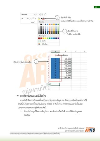 13
เอกสารประกอบการอบรมไมโครซอฟท์ออฟฟิศและการใช้งานอินเทอร์เน็ตเบื้องต้น
สานักวิทยบริการและเทคโนโลยีสารสนเทศ
มหาวิทยาลัยราชภัฏนครสวรรค์
 การจัดรูปแบบแบบมีเงื่อนไข
บำงครั้งถ้ำต้องกำรกำหนดเงื่อนไขในกำรจัดรูปแบบข้อมูล เช่น ตัวเลขของเงินเดือนพนักงำนให้
เป็นสีน้ำเงินเฉพำะคนที่เงินเดือนไม่เกิน 40,000 ให้ใช้เรื่องของ กำรจัดรูปแบบตำมเงื่อนไข /
Conditional Formatting มีขั้นตอนดังนี้
1. เลือกช่วงข้อมูลที่ต้องกำรจัดรูปแบบ จำกตัวอย่ำงเงื่อนไขด้ำนบน ใช้ช่วงข้อมูลของ
เงินเดือน
2 เลือกคำสั่ง สีเติม
จะเป็นกำรใส่สีพื้นหลังของเซลล์เพื่อเน้นควำมสำคัญ
3 เลือกสีที่ต้องกำร
ในที่นี้เรำจะเลือกสีฟ้ ำ
4สีฟ้ ำปรำกฏในส่วนที่เรำเลือก
 