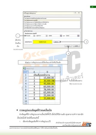 18
เอกสารประกอบการอบรมไมโครซอฟท์ออฟฟิศและการใช้งานอินเทอร์เน็ตเบื้องต้น
สานักวิทยบริการและเทคโนโลยีสารสนเทศ
มหาวิทยาลัยราชภัฏนครสวรรค์
 การลบรูปแบบข้อมูลที่กาหนดเงื่อนไข
ช่วงข้อมูลที่มีกำรจัดรูปแบบตำมเงื่อนไขที่ตั้งไว้ เมื่อไม่ได้ใช้งำนแล้ว คุณสำมำรถทำกำรยกเลิก
เงื่อนไขนั้นได้ โดยมีขั้นตอนดังนี้
1. เลือกช่วงข้อมูลเดิมที่ทำกำรจัดรูปแบบไว้
1
2
3
เลือกช่วง
เงินเดือน
เป็น
30,000-50,000
ตัวอย่ำง กำรจัดรูปแบบแบบมีเงื่อนไขแบบสำเร็จที่แก้ไขแล้ว
จะเป็นสีเหลืองเฉพำะ
ช่วง 30,000-50,000
 
