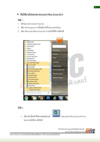 2
เอกสารประกอบการอบรมไมโครซอฟท์ออฟฟิศและการใช้งานอินเทอร์เน็ตเบื้องต้น
สานักวิทยบริการและเทคโนโลยีสารสนเทศ
มหาวิทยาลัยราชภัฏนครสวรรค์
 เริ่มใช้งานโปรแกรม Microsoft Office Excel 2013
วิธีที่ 1 :
1. คลิกปุ่ม Start บนแถบ Task bar
2. เลือก All Programs จำกนั้นเลือกไปที่ Microsoft Office
3. เลือก Microsoft Office Excel 2013 จะเปิดให้ใช้งำนได้ทันที
วิธีที่ 2 :
1. เลือกดับเบิ้ลคลิกที่ไอคอนสัญลักษณ์ Microsoft Office Excel 2013 จะ
สำมำรถเปิดใช้งำนได้ทันที
 