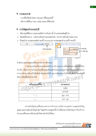 22
เอกสารประกอบการอบรมไมโครซอฟท์ออฟฟิศและการใช้งานอินเทอร์เน็ตเบื้องต้น
สานักวิทยบริการและเทคโนโลยีสารสนเทศ
มหาวิทยาลัยราชภัฏนครสวรรค์
 การลบกราฟ
กรำฟที่ไม่ใช้แล้ว ต้องกำรลบออก มีขั้นตอนดังนี้
คลิกกรำฟที่ต้องกำรลบ กดปุ่ม Delete ที่คีย์บอร์ด
 การใส่สูตรคานวณปกติ
1. เลือกเซลล์ที่ต้องกำรแสดงผลลัพธ์ จำกตัวอย่ำงนี้ ตำแหน่งเซลล์อยู่ที่ D4
2. พิมพ์เครื่องหมำย = แล้วตำมด้วยตำแหน่งเซลล์ เช่น =D2*D3 เสร็จแล้วกดปุ่ม Enter
3. ที่เซลล์ D4 จะแสดงผลลัพธ์ และที่ Formula bar จะแสดงสูตรคำนวณที่กำหนดไว้
ลำดับควำมสำคัญของเครื่องหมำยทำงกำรคำนวณ
กำรคำนวณในเครื่องคอมพิวเตอร์กับกำรคำนวณจำกเครื่องคิดเลข ผลลัพธ์ที่ได้จะ
ต่ำงกัน เนื่องจำกกำรคำนวณในเครื่องคอมพิวเตอร์ โปรแกรมจะดูควำมสำคัญของเครื่องหมำย
ทำงกำรคำนวณด้วย จึงเป็นสิ่งสำคัญอย่ำงยิ่งที่ user จะต้องทรำบในเรื่องนี้เพื่อไม่ให้ผลลัพธ์ที่
ต้องกำรผิดเพี้ยนไปจำกปกติ
เครื่องหมายที่ใช้ ความหมาย
( ) วงเล็บ
^ ยกกำลัง
* , / คูณ , หำร
+ , - บวก , ลบ
ควำมสำคัญของเครื่องหมำยทำงกำรคำนวณ จะไล่จำกบนลงล่ำง บนสุดจะสำคัญ
สูงสุด และล่ำงสุดจะสำคัญต่ำสุด ในสูตรคำนวณสูตรหนึ่ง ถ้ำเครื่องหมำยใดสำคัญกว่ำก็จะทำกำร
คำนวณเครื่องหมำยนั้นก่อนแล้วไล่ตำมลำดับไปเรื่อยๆ
Formula bar D2
D3
 