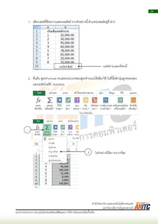 24
เอกสารประกอบการอบรมไมโครซอฟท์ออฟฟิศและการใช้งานอินเทอร์เน็ตเบื้องต้น
สานักวิทยบริการและเทคโนโลยีสารสนเทศ
มหาวิทยาลัยราชภัฏนครสวรรค์
1. เลือกเซลล์ที่ต้องกำรแสดงผลลัพธ์ จำกตัวอย่ำงนี้ตำแหน่งเซลล์อยู่ที่ B10
2. ที่แท็บ สูตร/Formula จะแสดงประเภทของสูตรคำนวณให้เลือกใช้ ในที่นี้คลิกปุ่มลูกศรลงของ
ผลรวมอัตโนมัติ / AutoSum
ผลลัพธ์ B10 ผลลัพธ์ จะแสดงที่ช่องนี้
1
2 ในตัวอย่ำงนี้เลือก ค่ำมำกที่สุด
 