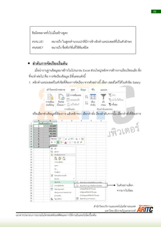26
เอกสารประกอบการอบรมไมโครซอฟท์ออฟฟิศและการใช้งานอินเทอร์เน็ตเบื้องต้น
สานักวิทยบริการและเทคโนโลยีสารสนเทศ
มหาวิทยาลัยราชภัฏนครสวรรค์
 ลาดับการจัดเรียงเริ่มต้น
เมื่อนำงำนฐำนข้อมูลมำสร้ำงในโปรแกรม Excel ส่วนใหญ่หลังจำกสร้ำงงำนเรียบร้อยแล้ว สิ่ง
ที่จะทำต่อไป คือ กำรจัดเรียงข้อมูล มีขั้นตอนดังนี้
1. คลิกตำแหน่งเซลล์ในหัวข้อที่ต้องกำรจัดเรียง จำกตัวอย่ำงนี้เลือก เซลล์ใดก็ได้ในหัวข้อ Salary
หรือเลือกช่วงข้อมูลที่ต้องกำร แล้วคลิกขวำ เลือกคำสั่ง เรียงลำดับจำกนั้น เลือกคำสั่งที่ต้องกำร
ข้อผิดพลำดทั่วไปเมื่อสร้ำงสูตร
#VALUE! หมำยถึง ในสูตรคำนวณปกติมีกำรอ้ำงอิงตำแหน่งเซลล์ที่เป็นตัวอักษร
#NAME? หมำยถึง ชื่อฟังก์ชั่นที่ใช้พิมพ์ผิด
ในตัวอย่ำงเลือก
จำกมำกไปน้อย
 