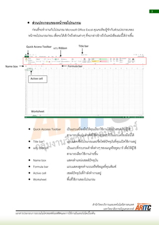 3
เอกสารประกอบการอบรมไมโครซอฟท์ออฟฟิศและการใช้งานอินเทอร์เน็ตเบื้องต้น
สานักวิทยบริการและเทคโนโลยีสารสนเทศ
มหาวิทยาลัยราชภัฏนครสวรรค์
 ส่วนประกอบของหน้าจอโปรแกรม
ก่อนที่จะทำงำนกับโปรแกรม Microsoft Office Excel คุณจะต้องรู้จักกับส่วนประกอบของ
หน้ำจอโปรแกรมก่อน เพื่อจะได้เข้ำใจถึงส่วนต่ำงๆ ที่จะกล่ำวอ้ำงถึงในหนังสือเล่มนี้ได้ง่ำยขึ้น
 Quick Access Toolbar เป็นแถบเครื่องมือให้คุณเรียกใช้งำนได้อย่ำงรวดเร็ว ผู้ใช้
สำมำรถเพิ่มปุ่มคำสั่งที่ใช้งำนบ่อยๆ ไว้ในแถบเครื่องมือนี้ได้
 Title bar แถบแสดงชื่อโปรแกรมและชื่อไฟล์ปัจจุบันที่คุณเปิดใช้งำนอยู่
 แถบ Ribbon เป็นแถบที่รวบรวมคำสั่งต่ำงๆ ของเมนูหรือทูลบำร์ เพื่อให้ผู้ใช้
สำมำรถเลือกใช้งำนง่ำยขึ้น
 Name box แสดงตำแหน่งเซลล์ปัจจุบัน
 Formula bar แถบแสดงสูตรคำนวณหรือข้อมูลที่คุณพิมพ์
 Active cell เซลล์ปัจจุบันที่กำลังทำงำนอยู่
 Worksheet พื้นที่ใช้งำนของโปรแกรม
แถบ Ribbon
Title barQuick Access Toolbar
Name box Formula bar
Active cell
Worksheet
 