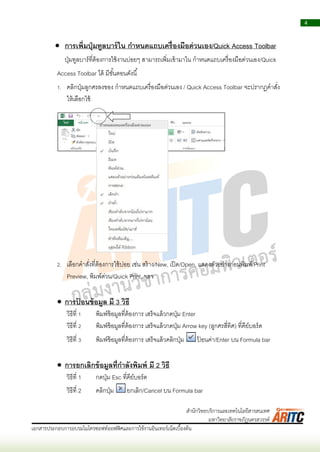 4
เอกสารประกอบการอบรมไมโครซอฟท์ออฟฟิศและการใช้งานอินเทอร์เน็ตเบื้องต้น
สานักวิทยบริการและเทคโนโลยีสารสนเทศ
มหาวิทยาลัยราชภัฏนครสวรรค์
 การเพิ่มปุ่มทูลบาร์ใน กาหนดแถบเครื่องมือด่วนเอง/Quick Access Toolbar
ปุ่มทูลบำร์ที่ต้องกำรใช้งำนบ่อยๆ สำมำรถเพิ่มเข้ำมำใน กำหนดแถบเครื่องมือด่วนเอง/Quick
Access Toolbar ได้ มีขั้นตอนดังนี้
1. คลิกปุ่มลูกศรลงของ กำหนดแถบเครื่องมือด่วนเอง / Quick Access Toolbar จะปรำกฏคำสั่ง
ให้เลือกใช้
2. เลือกคำสั่งที่ต้องกำรใช้บ่อย เช่น สร้ำง/New, เปิด/Open, แสดงตัวอย่ำงก่อนพิมพ์/Print
Preview, พิมพ์ด่วน/Quick Print, ฯลฯ
 การป้ อนข้อมูล มี 3 วิธี
วิธีที่ 1 พิมพ์ข้อมูลที่ต้องกำร เสร็จแล้วกดปุ่ม Enter
วิธีที่ 2 พิมพ์ข้อมูลที่ต้องกำร เสร็จแล้วกดปุ่ม Arrow key (ลูกศรสี่ทิศ) ที่คีย์บอร์ด
วิธีที่ 3 พิมพ์ข้อมูลที่ต้องกำร เสร็จแล้วคลิกปุ่ม ป้ อนค่ำ/Enter บน Formula bar
 การยกเลิกข้อมูลที่กาลังพิมพ์ มี 2 วิธี
วิธีที่ 1 กดปุ่ม Esc ที่คีย์บอร์ด
วิธีที่ 2 คลิกปุ่ม ยกเลิก/Cancel บน Formula bar
 