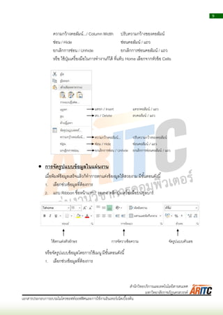 9
เอกสารประกอบการอบรมไมโครซอฟท์ออฟฟิศและการใช้งานอินเทอร์เน็ตเบื้องต้น
สานักวิทยบริการและเทคโนโลยีสารสนเทศ
มหาวิทยาลัยราชภัฏนครสวรรค์
ควำมกว้ำงคอลัมน์.../ Column Width ปรับควำมกว้ำงของคอลัมน์
ซ่อน / Hide ซ่อนคอลัมน์ / แถว
ยกเลิกกำรซ่อน / Unhide ยกเลิกกำรซ่อนคอลัมน์ / แถว
หรือ ใช้ปุ่มเครื่องมือในกำรทำงำนก็ได้ ที่แท็บ Home เลือกจำกหัวข้อ Cells
 การจัดรูปแบบข้อมูลในแผ่นงาน
เมื่อพิมพ์ข้อมูลเสร็จแล้วก็ทำกำรตกแต่งข้องมูลให้สวยงำม มีขั้นตอนดังนี้
1. เลือกช่วงข้อมูลที่ต้องกำร
2. แถบ Ribbon ชื่อหน้ำแรก / Home คลิกปุ่มเครื่องมือบนทูลบำร์
หรือจัดรูปแบบข้อมูลโดยกำรใช้เมนู มีขั้นตอนดังนี้
1. เลือกช่วงข้อมูลที่ต้องกำร
ใช้ตกแต่งตัวอักษร กำรจัดวำงข้อควำม จัดรูปแบบตัวเลข
แทรก / Insert แทรกคอลัมน์ / แถว
ลบ / Delete ลบคอลัมน์ / แถว
ความกว้างคอลัมน์... ปรับความกว้างของคอลัมน์
ซ่อน / Hide ซ่อนคอลัมน์ / แถว
ยกเลิกการซ่อน / Unhide ยกเลิกการซ่อนคอลัมน์ / แถว
 
