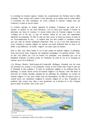 La sociologie du tourisme suppose, l’analyse des comportements des Hommes dans le milieu 
touristique. Nous sommes alors amenés à nous interroger sur la manière dont la société adhère 
à l’avènement des faits touristiques, de savoir comment le tourisme s’intègre dans une 
civilisation et quels en sont les enjeux. 
Le tourisme regroupe un nombre important de pratiques. Commencer une étude sur le 
tourisme en général est une tâche laborieuse, c’est la raison pour laquelle il convient de 
déterminer une forme de tourisme. Ce dossier traitera donc du Tourisme religieux. Ce choix 
s’explique par le fait que, ce type de tourisme obtient de nos jours une augmentation 
importante de pratiquants. En effet, la visite des lieux sacrés, le retour aux sources, la quête de 
soi, l’accomplissement de rites,… se réalisent dans des lieux confinés et considérés comme 
purs que seuls les fervents pratiquants fréquentent. Dans ce cas, il sera alors intéressant de 
savoir comment le tourisme religieux est apparut, qui circule réellement dans ces lieux et de 
définir ce qui différencie un touriste religieux aux autres types de touristes. 
Pour ce faire, nous allons étudier le cas le plus parlant du tourisme religieux, le pèlerinage. 
Nous nous devons donc, d’apporter une explication sociologique à la question suivante : Peut-on 
dire d’un pèlerin que c’est un touriste ? Un pratiquant, vous répondrait que c’est un 
blasphème d’appeler un pèlerin comme tel. Seulement, du point de vue de la sociologie du 
tourisme qu’en est-il réellement ? 
« La Mecque, Bénarès, Saint-Jacques-de-Compostelle, Bodhgaya, Jérusalem sont des noms 
qui résonnent aux croyants et aux pratiquants comme un trait d’union entre l’esprit le plus pur 
et l’humanité la plus ordinaire »1 Il existe de nombreuses religions et de nombreux lieux de 
pèlerinage, ce dossier décrira l’arrivé du tourisme religieux à La Mecque. Cette ville située au 
Sud-ouest de l’Arabie Saoudite, principal lieu de pèlerinage des musulmans, est vectrice du 
tourisme religieux. Ce lieu sacré soulève bien des interrogations. En effet, les aspects sacré et 
exclusif (accès aux musulmans) soulignent le caractère religieux de ce lieux. Cependant, de 
nombreux faits sociaux nous mène a nous questionner sur la fonction de ce lieu. Pourquoi 
peut-on parler de tourisme dans ce lieu sacré ? 
Carte de l’Arabie Saoudite 
Google image 
1 L.DESHAYES, Les pèlerinages, PLON, France, 2007, p. 6, 125 pages. 
 