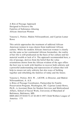 A Rite of Passage Approach
Designed to Preserve the
Families of Substance-Abusing
African American Women
Vanesta L. Poitier, Makini Niliwaambieni, and Cyprian Lamar
Rowe
This article approaches the treatment of addicted African
American women in ways drawn from traditional African
culture. While the modern African American woman is clearly
not the same as her continental African foremother, the reality
of her life is still predicated on the basis of her culture and her
material wealth or lack of it. The approach recommended here, a
rite of passage, derives from the belief that the value
orientations drawn from the African wisdom of the ages offers
the best way to work with families to recover both sobriety and
a powerful understanding and repossession of culture that will
help to ensure not only sobriety but also ways of holding
together and rebuilding the families of today and the future.
Vanesta L. Poitier, M.S. W. , LICSW, is Director, and Makini
Niliwaambieni, A. A.S.
is Rites of Passage Coordinator, Partnership for Family
Preservation Program, Washington, DC. Cyprian Lamar Rowe,
Ph.D., is Assistant Dean for Student Services and Multicultural
Affairs, School of Social Work, University of Maryland af
Baltimore, Baltimore, MD.
0009-4021/97/010173-23 $3.00 0 1997 Child Welfare League of
America 173
•
 